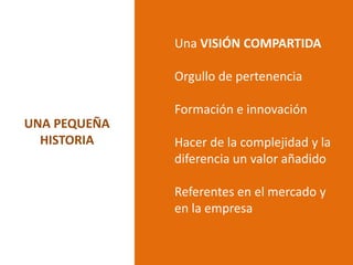 Una VISIÓN COMPARTIDA

              Orgullo de pertenencia

              Formación e innovación
UNA PEQUEÑA
  HISTORIA    Hacer de la complejidad y la
              diferencia un valor añadido

              Referentes en el mercado y
              en la empresa
 