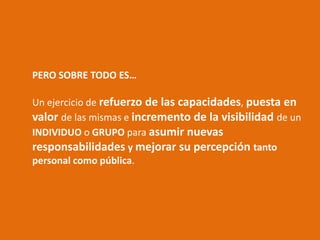 PERO SOBRE TODO ES…

Un ejercicio de refuerzo de las capacidades, puesta en
valor de las mismas e incremento de la visibilidad de un
INDIVIDUO o GRUPO para asumir nuevas
responsabilidades y mejorar su percepción tanto
personal como pública.
 
