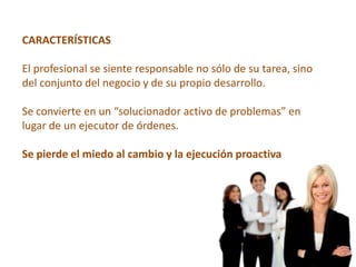 CARACTERÍSTICAS

El profesional se siente responsable no sólo de su tarea, sino
del conjunto del negocio y de su propio desarrollo.

Se convierte en un “solucionador activo de problemas” en
lugar de un ejecutor de órdenes.

Se pierde el miedo al cambio y la ejecución proactiva
 