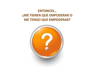 ENTONCES…
¿ME TIENEN QUE EMPODERAR O
 ME TENGO QUE EMPODERAR?
 