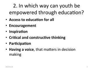 2.	
  In	
  which	
  way	
  can	
  youth	
  be	
  
        empowered	
  through	
  educa1on?	
  
•       Access	
  to	
  educa6on	
  for	
  all	
  
•       Encouragement	
  
•       Inspira6on	
  
•       Cri6cal	
  and	
  construc6ve	
  thinking	
  
•       Par6cipa6on	
  	
  
•       Having	
  a	
  voice,	
  that	
  maUers	
  in	
  decision	
  
        making	
  

2013-­‐02-­‐28	
                                                        3	
  
 