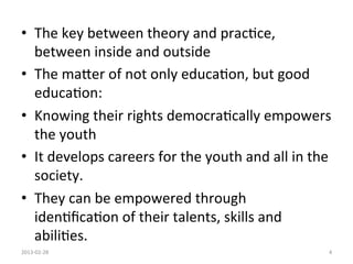 •  The	
  key	
  between	
  theory	
  and	
  prac1ce,	
  
   between	
  inside	
  and	
  outside	
  	
  
•  The	
  maUer	
  of	
  not	
  only	
  educa1on,	
  but	
  good	
  
   educa1on:	
  
•  Knowing	
  their	
  rights	
  democra1cally	
  empowers	
  
   the	
  youth	
  
•  It	
  develops	
  careers	
  for	
  the	
  youth	
  and	
  all	
  in	
  the	
  
   society.	
  
•  They	
  can	
  be	
  empowered	
  through	
  
   iden1ﬁca1on	
  of	
  their	
  talents,	
  skills	
  and	
  
   abili1es.	
  	
  
2013-­‐02-­‐28	
                                                                4	
  
 