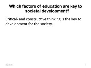 Which factors of education are key to
                societal development?	
  
Cri1cal-­‐	
  and	
  construc1ve	
  thinking	
  is	
  the	
  key	
  to	
  
development	
  for	
  the	
  society.	
  	
  




2013-­‐02-­‐28	
                                                             8	
  
 