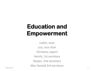 Education and
                     Empowerment	
  
                               Judith,	
  chair	
  
                              Lisa,	
  vice	
  chair	
  
                           Chris1ne,	
  expert	
  	
  
                       Henrik,	
  1st	
  secretary	
  
                       Kasper,	
  2nd	
  secretary	
  
                      Mac	
  Donald	
  3rd	
  secretary	
  	
  
2013-­‐02-­‐28	
                                                  1	
  
 