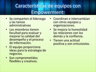 Características de equipos con
Empowerment:
• Se comparten el liderazgo
y las tareas
administrativas
• Los miembros tienen
facultad para evaluar y
mejorar la calidad del
desempeño y el proceso
de información.
• El equipo proporciona
ideas para la estrategia de
negocios.
• Son comprometidos
flexibles y creativos.
• Coordinan e intercambian
con otros equipos y
organizaciones.
• Se mejora la honestidad
las relaciones con los
demás y la confianza.
• Tienen una actitud
positiva y son entusiastas.
 