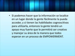 • Si podemos hacer que la información se localice
en un lugar donde la gente fácilmente la pueda
acceder, y si tienen las habilidades cognoscitivas
para utilizarla, entonces la gente tendrá un
apoyo muy fuerte que le permitirá ser creativo
y manejar su área de la manera que todos
esperan en un proceso de EMPOWERMENT.
 