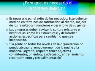 ¿Para que, es necesario el
EMPOWERMENT?
o Es necesario par el éxito de los negocios. Este debe ser
medido en términos de satisfacción al cliente, mejora
de los resultados financieros y desarrollo de su gente.
o Las empresas deben revisar la cultura existente e
histórica así como las estructuras; y desarrollar
acciones especificas para cambiar lo que sea
inadecuado.
o "La gente en todos los niveles de la organización no
puede abrazar el empowerment de la noche a la
mañana. Lograrlo, requiere tener objetivos
consistentes, un enfoque adecuado, entrenamiento,
reconocimiento y retroalimentación".
 