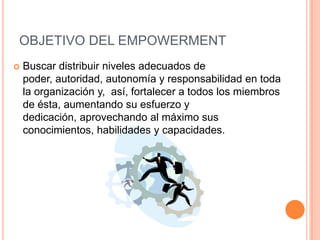 OBJETIVO DEL EMPOWERMENT
 Buscar distribuir niveles adecuados de
poder, autoridad, autonomía y responsabilidad en toda
la organización y, así, fortalecer a todos los miembros
de ésta, aumentando su esfuerzo y
dedicación, aprovechando al máximo sus
conocimientos, habilidades y capacidades.
 