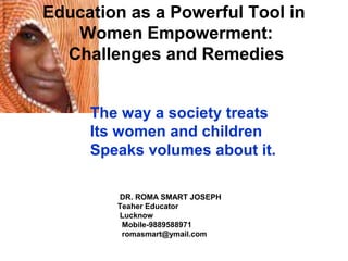 Education as a Powerful Tool in
Women Empowerment:
Challenges and Remedies
The way a society treats
Its women and children
Speaks volumes about it.
DR. ROMA SMART JOSEPH
Teaher Educator
Lucknow
Mobile-9889588971
romasmart@ymail.com
 