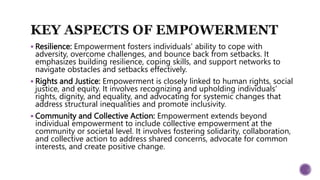  Resilience: Empowerment fosters individuals' ability to cope with
adversity, overcome challenges, and bounce back from setbacks. It
emphasizes building resilience, coping skills, and support networks to
navigate obstacles and setbacks effectively.
 Rights and Justice: Empowerment is closely linked to human rights, social
justice, and equity. It involves recognizing and upholding individuals'
rights, dignity, and equality, and advocating for systemic changes that
address structural inequalities and promote inclusivity.
 Community and Collective Action: Empowerment extends beyond
individual empowerment to include collective empowerment at the
community or societal level. It involves fostering solidarity, collaboration,
and collective action to address shared concerns, advocate for common
interests, and create positive change.
 