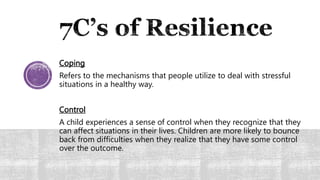 Coping
Refers to the mechanisms that people utilize to deal with stressful
situations in a healthy way.
Control
A child experiences a sense of control when they recognize that they
can affect situations in their lives. Children are more likely to bounce
back from difficulties when they realize that they have some control
over the outcome.
 
