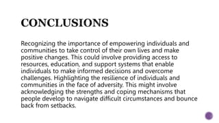 Recognizing the importance of empowering individuals and
communities to take control of their own lives and make
positive changes. This could involve providing access to
resources, education, and support systems that enable
individuals to make informed decisions and overcome
challenges. Highlighting the resilience of individuals and
communities in the face of adversity. This might involve
acknowledging the strengths and coping mechanisms that
people develop to navigate difficult circumstances and bounce
back from setbacks.
 