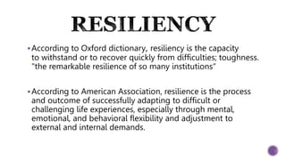 According to Oxford dictionary, resiliency is the capacity
to withstand or to recover quickly from difficulties; toughness.
"the remarkable resilience of so many institutions“
According to American Association, resilience is the process
and outcome of successfully adapting to difficult or
challenging life experiences, especially through mental,
emotional, and behavioral flexibility and adjustment to
external and internal demands.
 