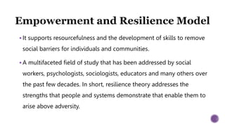  It supports resourcefulness and the development of skills to remove
social barriers for individuals and communities.
 A multifaceted field of study that has been addressed by social
workers, psychologists, sociologists, educators and many others over
the past few decades. In short, resilience theory addresses the
strengths that people and systems demonstrate that enable them to
arise above adversity.
 