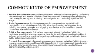  Personal Empowerment – Personal empowerment involves individuals gaining confidence,
self-awareness, and a sense of control over their own lives. It encompasses recognizing
one's strengths, setting and achieving personal goals, and cultivating a positive self-
image.
 Social Empowerment – Social empowerment focuses on enhancing individuals'
participation in social and community life. It involves fostering social connections,
building supportive networks, and engaging in collective action to address shared
concerns or advocate for change.
 Political Empowerment – Political empowerment refers to individuals' ability to
participate in political processes, exercise their rights, and influence decision-making. It
includes voting, advocacy, political organizing, and engaging in civic activities to shape
public policies and institutions.
 Economic Empowerment – Economic empowerment involves individuals' ability to access
resources, opportunities, and financial independence. It encompasses gaining education
and skills, securing employment or entrepreneurship opportunities, and achieving
economic stability and prosperity.
 