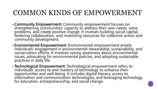  Community Empowerment: Community empowerment focuses on
strengthening communities' capacity to address their own needs, solve
problems, and create positive change. It involves building social capital,
fostering collaboration, and mobilizing resources for collective action and
community development.
 Environmental Empowerment: Environmental empowerment entails
individuals' engagement in environmental stewardship, sustainability, and
conservation efforts. It involves raising awareness about environmental
issues, advocating for environmental policies, and adopting sustainable
practices in daily life.
 Technological Empowerment: Technological empowerment refers to
individuals' access to and mastery of technology to enhance their
opportunities and well-being. It includes digital literacy, access to
information and communication technologies, and leveraging technology
for education, entrepreneurship, and social change.
 