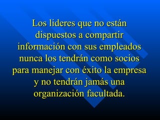 Los lideres que no están dispuestos a compartir información con sus empleados nunca los tendrán como socios para manejar con éxito la empresa y no tendrán jamás una organización facultada. 