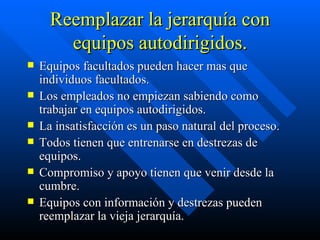 Reemplazar la jerarquía con equipos autodirigidos. Equipos facultados pueden hacer mas que individuos facultados. Los empleados no empiezan sabiendo como trabajar en equipos autodirigidos. La insatisfacción es un paso natural del proceso. Todos tienen que entrenarse en destrezas de equipos. Compromiso y apoyo tienen que venir desde la cumbre. Equipos con información y destrezas pueden reemplazar la vieja jerarquía. 