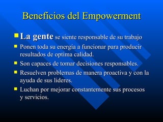 Beneficios del Empowerment La gente  se siente responsable de su trabajo Ponen toda su energía a funcionar para producir resultados de optima calidad. Son capaces de tomar decisiones responsables. Resuelven problemas de manera proactiva y con la ayuda de sus lideres. Luchan por mejorar constantemente sus procesos y servicios. 