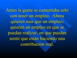 Antes la gente se contentaba solo con tener un empleo.  Ahora quieren mas que un empleo; quieren un empleo en que se puedan realizar, en que puedan sentir que están haciendo una contribución real. 