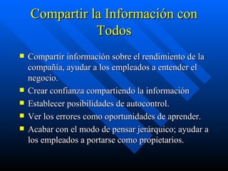 Compartir la Información con Todos Compartir información sobre el rendimiento de la compañía, ayudar a los empleados a entender el negocio. Crear confianza compartiendo la información Establecer posibilidades de autocontrol. Ver los errores como oportunidades de aprender. Acabar con el modo de pensar jerárquico; ayudar a los empleados a portarse como propietarios. 