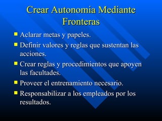 Crear Autonomia Mediante Fronteras Aclarar metas y papeles. Definir valores y reglas que sustentan las acciones. Crear reglas y procedimientos que apoyen las facultades. Proveer el entrenamiento necesario. Responsabilizar a los empleados por los resultados. 