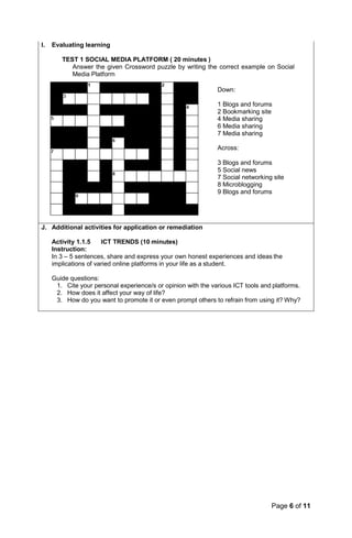 Page 6 of 11
I. Evaluating learning
TEST 1 SOCIAL MEDIA PLATFORM ( 20 minutes )
Answer the given Crossword puzzle by writing the correct example on Social
Media Platform
Down:
1 Blogs and forums
2 Bookmarking site
4 Media sharing
6 Media sharing
7 Media sharing
Across:
3 Blogs and forums
5 Social news
7 Social networking site
8 Microblogging
9 Blogs and forums
J. Additional activities for application or remediation
Activity 1.1.5 ICT TRENDS (10 minutes)
Instruction:
In 3 – 5 sentences, share and express your own honest experiences and ideas the
implications of varied online platforms in your life as a student.
Guide questions:
1. Cite your personal experience/s or opinion with the various ICT tools and platforms.
2. How does it affect your way of life?
3. How do you want to promote it or even prompt others to refrain from using it? Why?
 