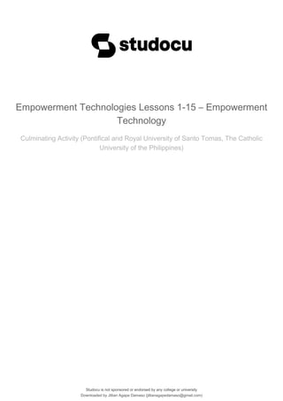 Studocu is not sponsored or endorsed by any college or university
Empowerment Technologies Lessons 1-15 – Empowerment
Technology
Culminating Activity (Pontifical and Royal University of Santo Tomas, The Catholic
University of the Philippines)
Studocu is not sponsored or endorsed by any college or university
Empowerment Technologies Lessons 1-15 – Empowerment
Technology
Culminating Activity (Pontifical and Royal University of Santo Tomas, The Catholic
University of the Philippines)
Downloaded by Jillian Agape Damaso (jillianagapedamaso@gmail.com)
lOMoARcPSD|19576804
 