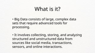 • Big Data consists of large, complex data
sets that require advanced tools for
processing.
• It involves collecting, storing, and analyzing
structured and unstructured data from
sources like social media, transactions,
sensors, and online interactions.
What is it?
 