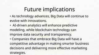 • As technology advances, Big Data will continue to
evolve with innovations.
• AI-driven analytics will enhance predictive
modeling, while blockchain technology can
improve data security and transparency.
• Companies that embrace Big Data will have a
competitive advantage in making smarter business
decisions and delivering more effective marketing
strategies.
Future implications
 