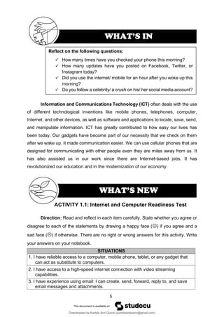 5
WHAT’S NEW
Information and Communications Technology (ICT) often deals with the use
of different technological inventions like mobile phones, telephones, computer,
Internet, and other devices, as well as software and applications to locate, save, send,
and manipulate information. ICT has greatly contributed to how easy our lives has
been today. Our gadgets have become part of our necessity that we check on them
after we wake up. It made communication easier. We can use cellular phones that are
designed for communicating with other people even they are miles away from us. It
has also assisted us in our work since there are Internet-based jobs. It has
revolutionized our education and in the modernization of our economy.
ACTIVITY 1.1: Internet and Computer Readiness Test
Direction: Read and reflect in each item carefully. State whether you agree or
disagree to each of the statements by drawing a happy face (☺) if you agree and a
sad face () if otherwise. There are no right or wrong answers for this activity. Write
your answers on your notebook.
SITUATIONS
1. I have reliable access to a computer, mobile phone, tablet, or any gadget that
can act as substitute to computers.
2. I have access to a high-speed internet connection with video streaming
capabilities.
3. I have experience using email: I can create, send, forward, reply to, and save
email messages and attachments.
Reflect on the following questions:
✓ How many times have you checked your phone this morning?
✓ How many updates have you posted on Facebook, Twitter, or
Instagram today?
✓ Did you use the internet/ mobile for an hour after you woke up this
morning?
✓ Do you follow a celebrity/ a crush on his/ her social media account?
WHAT’S IN
Downloaded by Karlyle Ann Quirol (quirolkarlyleann@gmail.com)
lOMoARcPSD|38968612
 