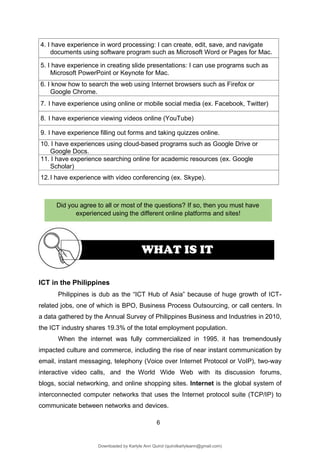 6
Did you agree to all or most of the questions? If so, then you must have
experienced using the different online platforms and sites!
WHAT IS IT
4. I have experience in word processing: I can create, edit, save, and navigate
documents using software program such as Microsoft Word or Pages for Mac.
5. I have experience in creating slide presentations: I can use programs such as
Microsoft PowerPoint or Keynote for Mac.
6. I know how to search the web using Internet browsers such as Firefox or
Google Chrome.
7. I have experience using online or mobile social media (ex. Facebook, Twitter)
8. I have experience viewing videos online (YouTube)
9. I have experience filling out forms and taking quizzes online.
10. I have experiences using cloud-based programs such as Google Drive or
Google Docs.
11. I have experience searching online for academic resources (ex. Google
Scholar)
12.I have experience with video conferencing (ex. Skype).
ICT in the Philippines
Philippines is dub as the “ICT Hub of Asia” because of huge growth of ICT-
related jobs, one of which is BPO, Business Process Outsourcing, or call centers. In
a data gathered by the Annual Survey of Philippines Business and Industries in 2010,
the ICT industry shares 19.3% of the total employment population.
When the internet was fully commercialized in 1995, it has tremendously
impacted culture and commerce, including the rise of near instant communication by
email, instant messaging, telephony (Voice over Internet Protocol or VoIP), two-way
interactive video calls, and the World Wide Web with its discussion forums,
blogs, social networking, and online shopping sites. Internet is the global system of
interconnected computer networks that uses the Internet protocol suite (TCP/IP) to
communicate between networks and devices.
Downloaded by Karlyle Ann Quirol (quirolkarlyleann@gmail.com)
lOMoARcPSD|38968612
 