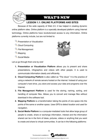 9
Because of the wide capacity of Web 2.0, it has helped in creating dynamic
online platform sites. Online platform is a specially developed platform using Internet
technology. Online platforms have revolutionized access to any information. Online
platforms currently include, but are not limited to:
Presentation or Visualization
Cloud Computing
File Management
Mapping
Social Media
Let us go through them one by one!
1. Presentation or Visualization Platform allows you to present and share
presentations, infographics and videos with other people. It is used to
communicate information clearly and efficiently.
2. Cloud Computing Platform is also called as “The cloud.” It is the practice of
using a network of remote servers hosted on the internet. Instead of using your
computer’s hard drive, you store and access your data and programs over the
Internet.
3. File Management Platform is used for the storing, naming, sorting, and
handling of computer files. Allows you to convert and manage files without
download in the software tool.
4. Mapping Platform is a transformation taking the points of one space into the
points of the same or another space. Uses GPS to detect location and used for
navigation.
5. Social Media Platform is a computer-mediated tools that allow large group of
people to create, share or exchange information, interest and the information
shared can be in the form of ideas, pictures, videos or anything that you want
to create and share to virtual communities. It can be in the following platforms:
LESSON 1.1: ONLINE PLATFORMS AND SITES
WHAT’S NEW
Downloaded by Karlyle Ann Quirol (quirolkarlyleann@gmail.com)
lOMoARcPSD|38968612
 