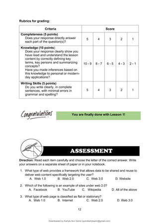 12
ASSESSMENT
You are finally done with Lesson 1!
Rubrics for grading:
Criteria Score
Completeness (5 points)
Does your response directly answer
each part of the question(s)?
5 4 3 2 1
Knowledge (10 points)
Does your response clearly show you
have read and understand the lesson
content by correctly defining key
terms, key persons and summarizing
concepts?
Have you made inferences based on
this knowledge to personal or modern-
day applications?
10 - 9 8 - 7 6 - 5 4 - 3 2 - 1
Writing Skills (5 points)
Do you write clearly, in complete
sentences, with minimal errors in
grammar and spelling?
5 4 3 2 1
Direction: Read each item carefully and choose the letter of the correct answer. Write
your answers on a separate sheet of paper or in your notebook.
1. What type of web provides a framework that allows data to be shared and reuse to
deliver web content specifically targeting the user?
A. Web 1.0 B. Web 2.0 C. Web 3.0 D. Website
2. Which of the following is an example of sites under web 2.0?
A. Facebook B. YouTube C. Wikipedia D. All of the above
3. What type of web page is classified as flat or stationary?
A. Web 1.0 B. Internet C. Web 2.0 D. Web 3.0
Downloaded by Karlyle Ann Quirol (quirolkarlyleann@gmail.com)
lOMoARcPSD|38968612
 