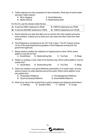 13
4. Twitter statuses are only composed of a few characters. What type of social media
site does Twitter belong?
A. Micro blogging C. Social Networks
B. Media Sharing D. Bookmarking Sites
For #’s 4-5, use the choices inside the box.
5. Social networks are sites that allow you to connect with other people having the
same interests. It allows you to share your own news and other news from other
sources.
6. The Philippines is considered as the “ICT Hub in Asia.” The ICT Industry shares
19.3% of the total employment population in the Philippines coming from the
government agencies.
7. Marisa wants to publish her collections of original poems online. Which online
platform must she do this?
A. Social News B. Bookmarking Site C. YouTube D. Blogs
8. Watson is creating a cover video of his favorite song. Which online platform must he
publish this?
A. Social News B. Bookmarking Site C. YouTube D. Blogs
9. Cathy has created a very good slideshow presentation on a certain topic, and she
wants to share it to other teachers around the world. Which online platform must
she publish this?
A. Presentation Platforms C. File Management Platforms
B. Cloud Computing Platforms D. Social Media Platforms
10. What is the name of the symbol that is used to classify and categorize information?
A. Hashtag B. Question Mark C. Asterisk D. At sign
A. If only the FIRST statement is TRUE. C. If BOTH statements are TRUE.
B. If only the SECOND statement is TRUE. D. If BOTH statements are FALSE.
Downloaded by Karlyle Ann Quirol (quirolkarlyleann@gmail.com)
lOMoARcPSD|38968612
 