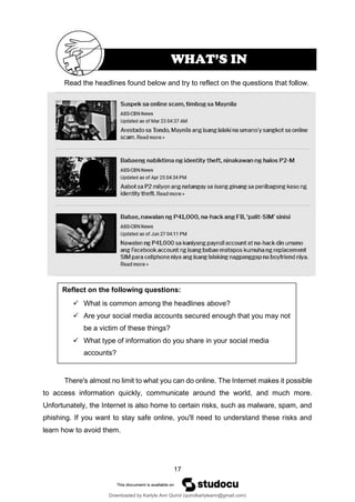 17
Reflect on the following questions:
✓ What is common among the headlines above?
✓ Are your social media accounts secured enough that you may not
be a victim of these things?
✓ What type of information do you share in your social media
accounts?
Read the headlines found below and try to reflect on the questions that follow.
There's almost no limit to what you can do online. The Internet makes it possible
to access information quickly, communicate around the world, and much more.
Unfortunately, the Internet is also home to certain risks, such as malware, spam, and
phishing. If you want to stay safe online, you'll need to understand these risks and
learn how to avoid them.
WHAT’S IN
Downloaded by Karlyle Ann Quirol (quirolkarlyleann@gmail.com)
lOMoARcPSD|38968612
 