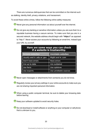 20
There are numerous delinquencies that can be committed on the internet such
as stalking, identity theft, privacy violations, and harassment.
To avoid these online crimes, follow the following online safety measures:
Never give any personal information out about yourself over the internet.
Do not give any banking or sensitive information unless you are sure that it is a
reputable business having a secure service. To make sure that you are in a
secured network, the website address should begin with “https://’ as opposed
to “http://”. Never access your accounts by following an email link, instead type
your URL by yourself.
Never open messages or attachments from someone you do not know.
Regularly review your privacy settings in your online accounts to make sure you
are not sharing important personal information.
When using a public computer terminal, be sure to delete your browsing data
before leaving.
Keep your software updated to avoid security holes.
Do not download or install software or anything on your computer or cell phone
that is unknown to you.
Downloaded by Karlyle Ann Quirol (quirolkarlyleann@gmail.com)
lOMoARcPSD|38968612
 