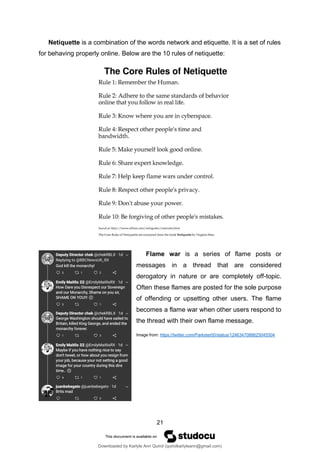 21
Netiquette is a combination of the words network and etiquette. It is a set of rules
for behaving properly online. Below are the 10 rules of netiquette:
Flame war is a series of flame posts or
messages in a thread that are considered
derogatory in nature or are completely off-topic.
Often these flames are posted for the sole purpose
of offending or upsetting other users. The flame
becomes a flame war when other users respond to
the thread with their own flame message.
Image from: https://twitter.com/Parkster00/status/1246347088625045504
Downloaded by Karlyle Ann Quirol (quirolkarlyleann@gmail.com)
lOMoARcPSD|38968612
 