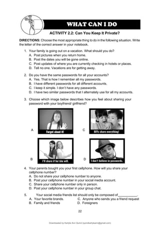 22
DIRECTIONS: Choose the most appropriate thing to do in the following situation. Write
the letter of the correct answer in your notebook.
1. Your family is going out on a vacation. What should you do?
A. Post pictures when you return home.
B. Post the dates you will be gone online.
C. Post updates of where you are currently checking in hotels or places.
D. Tell no one. Vacations are for getting away.
2. Do you have the same passwords for all your accounts?
A. Yes. That is how I remember all my passwords.
B. I have different passwords for all different accounts.
C. I keep it simple. I don’t have any passwords.
D. I have two similar passwords that I alternately use for all my accounts.
3. Choose which image below describes how you feel about sharing your
password with your boyfriend/ girlfriend?
A C
B D
4. Your parents bought you your first cellphone. How will you share your
cellphone number?
A. Do not share your cellphone number to anyone.
B. Post your cellphone number in your social media account.
C. Share your cellphone number only in person.
D. Post your cellphone number in your group chat.
5. Your social media friends list should only be composed of .
A. Your favorite brands. C. Anyone who sends you a friend request
B. Family and friends D. Foreigners
ACTIVITY 2.2: Can You Keep It Private?
WHAT CAN I DO
Downloaded by Karlyle Ann Quirol (quirolkarlyleann@gmail.com)
lOMoARcPSD|38968612
 