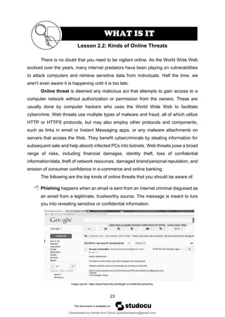 23
There is no doubt that you need to be vigilant online. As the World Wide Web
evolved over the years, many internet predators have been playing on vulnerabilities
to attack computers and retrieve sensitive data from individuals. Half the time, we
aren’t even aware it is happening until it is too late.
Online threat is deemed any malicious act that attempts to gain access to a
computer network without authorization or permission from the owners. These are
usually done by computer hackers who uses the World Wide Web to facilitate
cybercrime. Web threats use multiple types of malware and fraud, all of which utilize
HTTP or HTTPS protocols, but may also employ other protocols and components,
such as links in email or Instant Messaging apps, or any malware attachments on
servers that access the Web. They benefit cybercriminals by stealing information for
subsequent sale and help absorb infected PCs into botnets. Web threats pose a broad
range of risks, including financial damages, identity theft, loss of confidential
information/data, theft of network resources, damaged brand/personal reputation, and
erosion of consumer confidence in e-commerce and online banking.
The following are the top kinds of online threats that you should be aware of:
 Phishing happens when an email is sent from an internet criminal disguised as
an email from a legitimate, trustworthy source. The message is meant to lure
you into revealing sensitive or confidential information.
Image source: https://searchsecurity.techtarget.com/definition/phishing
Lesson 2.2: Kinds of Online Threats
WHAT IS IT
Downloaded by Karlyle Ann Quirol (quirolkarlyleann@gmail.com)
lOMoARcPSD|38968612
 