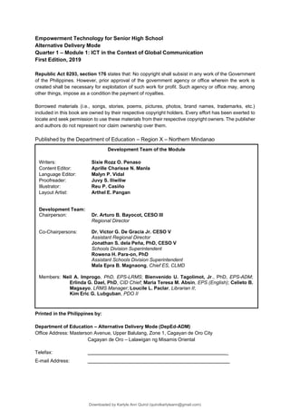 Development Team of the Module
Writers:
Content Editor:
Language Editor:
Proofreader:
Illustrator:
Layout Artist:
Sixie Rozz O. Penaso
Aprille Charisse N. Manla
Malyn P. Vidal
Juvy S. Iliwiliw
Reu P. Casiño
Arthel E. Pangan
Development Team:
Chairperson: Dr. Arturo B. Bayocot, CESO III
Regional Director
Co-Chairpersons: Dr. Victor G. De Gracia Jr. CESO V
Assistant Regional Director
Jonathan S. dela Peña, PhD, CESO V
Schools Division Superintendent
Rowena H. Para-on, PhD
Assistant Schools Division Superintendent
Mala Epra B. Magnaong, Chief ES, CLMD
Members: Neil A. Improgo, PhD, EPS-LRMS; Bienvenido U. Tagolimot, Jr., PhD, EPS-ADM;
Erlinda G. Dael, PhD, CID Chief; Maria Teresa M. Absin, EPS (English); Celieto B.
Magsayo, LRMS Manager; Loucile L. Paclar, Librarian II;
Kim Eric G. Lubguban, PDO II
Empowerment Technology for Senior High School
Alternative Delivery Mode
Quarter 1 – Module 1: ICT in the Context of Global Communication
First Edition, 2019
Republic Act 8293, section 176 states that: No copyright shall subsist in any work of the Government
of the Philippines. However, prior approval of the government agency or office wherein the work is
created shall be necessary for exploitation of such work for profit. Such agency or office may, among
other things, impose as a condition the payment of royalties.
Borrowed materials (i.e., songs, stories, poems, pictures, photos, brand names, trademarks, etc.)
included in this book are owned by their respective copyright holders. Every effort has been exerted to
locate and seek permission to use these materials from their respective copyright owners. The publisher
and authors do not represent nor claim ownership over them.
Published by the Department of Education – Region X – Northern Mindanao
Printed in the Philippines by:
Department of Education – Alternative Delivery Mode (DepEd-ADM)
Office Address: Masterson Avenue, Upper Balulang, Zone 1, Cagayan de Oro City
Cagayan de Oro – Lalawigan ng Misamis Oriental
Telefax: _
E-mail Address:
Downloaded by Karlyle Ann Quirol (quirolkarlyleann@gmail.com)
lOMoARcPSD|38968612
 
