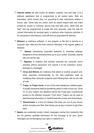 25
 Internet robots are also known as spiders, crawlers, and web bots. It is a
software application that is programmed to do certain tasks. Bots are
automated, which means they run according to their instructions without a
human user. Some bots are useful, such as search engine bots that index
content for search or customer service bots that help users. Other bots are
"bad" and are programmed to break into user accounts, scan the web for
contact information for sending spam, or perform other malicious activities. If
it's connected to the Internet, a bot will have an associated IP address.
 Malware or malicious software, is any program or file that is harmful to a
computer user. Here are the most common offenders in the rogues’ gallery of
malware:
Adware (advertising supported software) is unwanted software
designed to throw advertisements up on your screen. Example, pop-up
ads and banner ads.
Spyware is malware that secretly observes the computer user’s
activities without permission and reports it to the software’s author.
Example is a keylogger.
Virus and Worms are malwares that attach to another program and,
when executed—unintentionally by the user—replicates itself by
modifying other computer programs and infecting them with its own bits
of code.
Trojan, or Trojan horse, is one of the most dangerous malware types.
It usually represents itself as something useful in order to trick you. Once
it’s on your system, the attackers behind the Trojan gain unauthorized
access to the affected computer. From there, Trojans can be used to
steal financial information or install threats like viruses and ransomware.
Ransomware is a form of malware that locks you out of your device
and/or encrypts your files, then forces you to pay a ransom to get them
back.
 Spams are unsolicited emails, instant messages coming from recipients that
are not granted verifiable permission for the message to be sent. Spam
messages can be damaging if you open or respond to it.
Downloaded by Karlyle Ann Quirol (quirolkarlyleann@gmail.com)
lOMoARcPSD|38968612
 