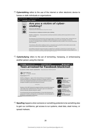 26
 Cyberstalking refers to the use of the internet or other electronic device to
harass or stalk individuals or organizations.
 Cyberbullying refers to the act of tormenting, harassing, or embarrassing
another person using the internet.
 Spoofing happens when someone or something pretends to be something else
to gain our confidence, get access to our systems, steal data, steal money, or
spread malware.
Downloaded by Karlyle Ann Quirol (quirolkarlyleann@gmail.com)
lOMoARcPSD|38968612
 