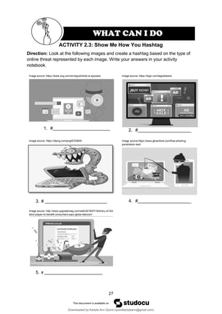 27
ACTIVITY 2.3: Show Me How You Hashtag
Direction: Look at the following images and create a hashtag based on the type of
online threat represented by each image. Write your answers in your activity
notebook.
Image source: https://www.avg.com/en/signal/what-is-spyware
1. # _
Image source: https://itigic.com/tag/adware/
2. # _
Image source: https://dlpng.com/png/6702600
3. #
Image source:https://www.gtmaritime.com/free-phishing-
penetration-test/
4. # _
Image source: http://www.upgrademag.com/web/2018/07/18/entry-of-3rd-
telco-player-to-benefit-consumers-says-globe-telecom/
5. #
WHAT CAN I DO
Downloaded by Karlyle Ann Quirol (quirolkarlyleann@gmail.com)
lOMoARcPSD|38968612
 