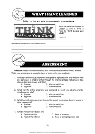 28
ASSESSMENT
From all you have learned in
Lesson 2, why is there a
need to “think before you
click?”
Image source:
https://shieldguide.wordpress.com/2017/03/12/think-before-you-click/
_
_
Direction: Read each item carefully and choose the letter of the correct answer.
Write your answers on a separate sheet of paper or in your notebook.
1. What type of malicious program is designed to replicate itself and transfer from
one computer to another either through the internet or local networks or data
storage like flash drives and CDs?
A. Adware C. Worms and Virus
B. Spyware D. Ransomeware
2. What harmful online programs are designed to send you advertisements,
mostly pop-up ads?
A. Adware C. Worms and Virus
B. Spyware D. Ransomeware
3. What harmful online program is used to record keystrokes done by users to
steal passwords?
A. Adware C. Worms and Virus
B. Spyware D. Ransomeware
4. What is ransomware based on?
A. Fear of hackers C. Fear of spyware
B. Fear of the Internet D. Fear of losing important files
Reflect on this and write your answers in your notebook.
WHAT I HAVE LEARNED
Downloaded by Karlyle Ann Quirol (quirolkarlyleann@gmail.com)
lOMoARcPSD|38968612
 