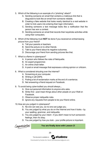 29
You are finally done with Lesson 2!
5. Which of the following is an example of a “phishing” attack?
A. Sending someone an email that contains a malicious link that is
disguised to look like an email from someone reliable.
B. Creating a fake website that looks nearly identical to a real website in
order to trick users into entering their login information.
C. Sending someone a text message looks like a notification that the
person has won a contest.
D. Sending someone an email that records their keystroke activities while
using their computers.
6. Which of the following must NOT be done if you received an embarrassing
picture from your friend?
A. Tell your parents or teachers
B. Send the picture on to other friends
C. Talk to your friend about its negative outcomes.
D. Discourage your friend from sending pictures like that.
7. What is a flame in cyberspace?
A. A person who follows the rules of Netiquette.
B. An expert programmer.
C. An online chain letter.
D. A post or email message that expresses a strong opinion or criticism.
8. What is considered shouting over the Internet?
A. Screaming at your computer.
B. Writing in all CAPS.
C. Putting a lot of exclamation marks at the end of a sentence.
D. Not answering a friend request on Facebook.
9. To avoid being cyber-bullied you should always...
A. Give out personal information to anyone who asks.
B. Strike first - post mean things about other people on your Wall on
Facebook.
C. Observe proper netiquette rules.
D. Ignore any requests from people to be your friend online.
10.How are you judged in cyberspace?
A. No one can see you, so no one can judge you.
B. You are judged by what you do on the Internet and how it looks - by
your spelling, grammar, and netiquette.
C. You are judged by your intent - if you didn't mean to hurt someone's
feelings, then it's okay.
D. You are judged by how you look - your profile picture is important.
Downloaded by Karlyle Ann Quirol (quirolkarlyleann@gmail.com)
lOMoARcPSD|38968612
 
