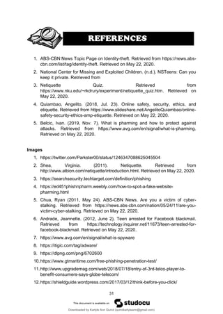 31
1. ABS-CBN News Topic Page on Identity-theft. Retrieved from https://news.abs-
cbn.com/list/tag/identity-theft. Retrieved on May 22, 2020.
2. National Center for Missing and Exploited Children. (n.d.). NSTeens: Can you
keep it private. Retrieved from
3. Netiquette Quiz. Retrieved from
https://www.nku.edu/~rkdrury/experiment/netiquette_quiz.htm. Retrieved on
May 22, 2020.
4. Quiambao, Angelito. (2018, Jul. 23). Online safety, security, ethics, and
etiquette. Retrieved from https://www.slideshare.net/AngelitoQuiambao/online-
safety-security-ethics-amp-etiquette. Retrieved on May 22, 2020.
5. Belcic, Ivan. (2019, Nov. 7). What is pharming and how to protect against
attacks. Retrieved from https://www.avg.com/en/signal/what-is-pharming.
Retrieved on May 22, 2020.
Images
1. https://twitter.com/Parkster00/status/1246347088625045504
2. Shea, Virginia. (2011). Netiquette. Retrieved from
http://www.albion.com/netiquette/introduction.html. Retrieved on May 22, 2020.
3. https://searchsecurity.techtarget.com/definition/phishing
4. https://ed451phishnpharm.weebly.com/how-to-spot-a-fake-website-
pharming.html
5. Chua, Ryan (2011, May 24). ABS-CBN News. Are you a victim of cyber-
stalking. Retrieved from https://news.abs-cbn.com/nation/05/24/11/are-you-
victim-cyber-stalking. Retrieved on May 22, 2020.
6. Andrade, Jeannette. (2012, June 2). Teen arrested for Facebook blackmail.
Retrieved from https://technology.inquirer.net/11673/teen-arrested-for-
facebook-blackmail. Retrieved on May 22, 2020.
7. https://www.avg.com/en/signal/what-is-spyware
8. https://itigic.com/tag/adware/
9. https://dlpng.com/png/6702600
10.https://www.gtmaritime.com/free-phishing-penetration-test/
11.http://www.upgrademag.com/web/2018/07/18/entry-of-3rd-telco-player-to-
benefit-consumers-says-globe-telecom/
12.https://shieldguide.wordpress.com/2017/03/12/think-before-you-click/
Downloaded by Karlyle Ann Quirol (quirolkarlyleann@gmail.com)
lOMoARcPSD|38968612
 