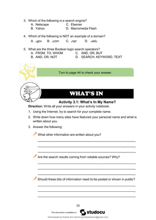 33
Turn to page 44 to check your answer.
Activity 3.1: What’s In My Name?
WHAT’S IN
3. Which of the following is a search engine?
A. Netscape C. Elsevier
B. Yahoo D. Macromedia Flash
4. Which of the following is NOT an example of a domain?
A. .gov B. .com C. .npr D. .edu
5. What are the three Boolean logic search operators?
A. FROM, TO, WHOM C. AND, OR, BUT
B. AND, OR, NOT D. SEARCH, KEYWORD, TEXT
Direction: Write all your answers in your activity notebook.
1. Using the Internet, try to search for your complete name.
2. Write down how many sites have featured your personal name and what is
written about you.
3. Answer the following:
What other information are written about you?
_
_ _
_ _
Are the search results coming from reliable sources? Why?
_ _
_
_
Should these bits of information need to be posted or shown in public?
_
_
_
Downloaded by Karlyle Ann Quirol (quirolkarlyleann@gmail.com)
lOMoARcPSD|38968612
 