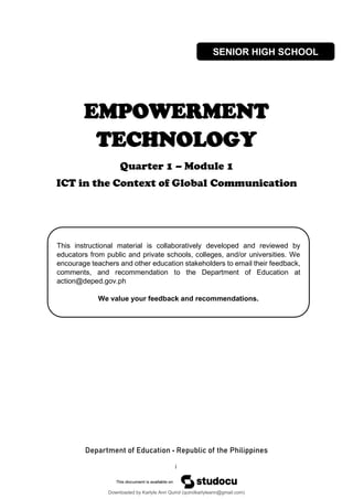 i
This instructional material is collaboratively developed and reviewed by
educators from public and private schools, colleges, and/or universities. We
encourage teachers and other education stakeholders to email their feedback,
comments, and recommendation to the Department of Education at
action@deped.gov.ph
We value your feedback and recommendations.
EMPOWERMENT
TECHNOLOGY
Quarter 1 – Module 1
ICT in the Context of Global Communication
Department of Education • Republic of the Philippines
SENIOR HIGH SCHOOL
Downloaded by Karlyle Ann Quirol (quirolkarlyleann@gmail.com)
lOMoARcPSD|38968612
 