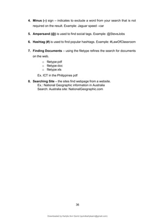 36
4. Minus (–) sign – indicates to exclude a word from your search that is not
required on the result. Example: Jaguar speed –car
5. Ampersand (@) is used to find social tags. Example: @SteveJobs
6. Hashtag (#) is used to find popular hashtags. Example: #LawOfClassroom
7. Finding Documents – using the filetype refines the search for documents
on the web.
o filetype:pdf
o filetype:doc
o filetype:xls
Ex. ICT in the Philippines pdf
8. Searching Site – the sites find webpage from a website.
Ex.: National Geographic information in Australia
Search: Australia site: NationalGeographic.com
Downloaded by Karlyle Ann Quirol (quirolkarlyleann@gmail.com)
lOMoARcPSD|38968612
 